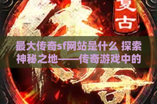 最大传奇sf网站是什么 探索神秘之地——传奇游戏中的“恶魔深渊”地图
