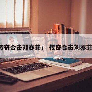 「传奇合击刘亦菲」 传奇合击刘亦菲属相