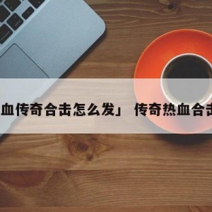 「热血传奇合击怎么发」 传奇热血合击攻略