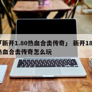 「新开1.80热血合击传奇」 新开180热血合击传奇怎么玩