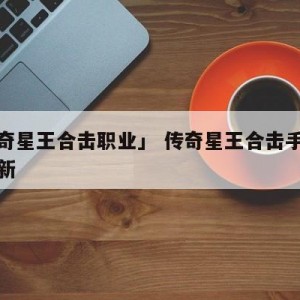 「传奇星王合击职业」 传奇星王合击手游官网最新